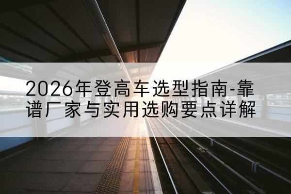 特克斯登高车厂家推荐-2026年登高车选型指南-靠谱厂家与实用选购要点详解