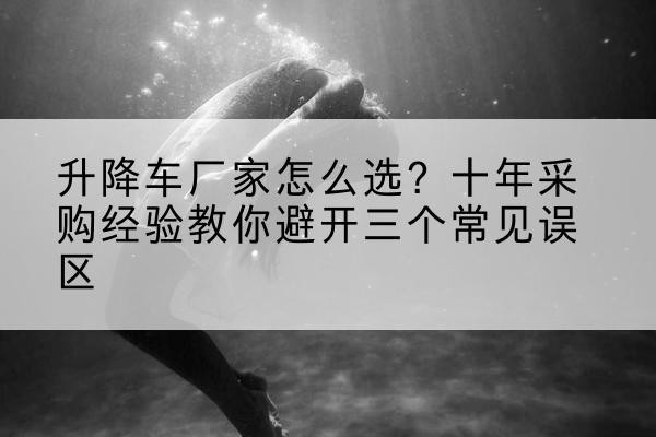 特克斯升降车厂家-怎么选?十年采购经验教你避开三个常见误区