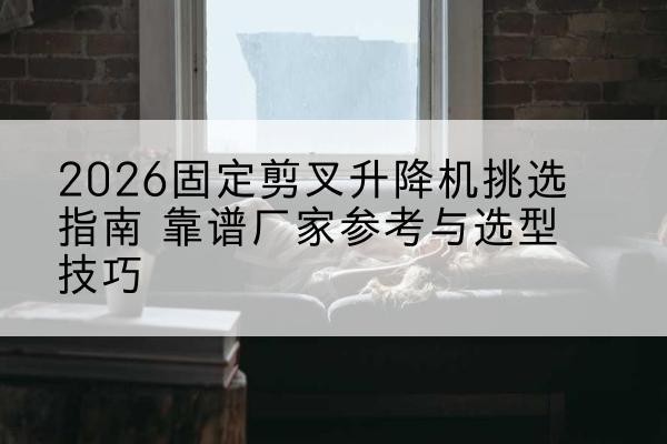 特克斯固定剪叉升降机厂家推荐-2026固定剪叉升降机挑选指南 靠谱厂家参考与选型技巧