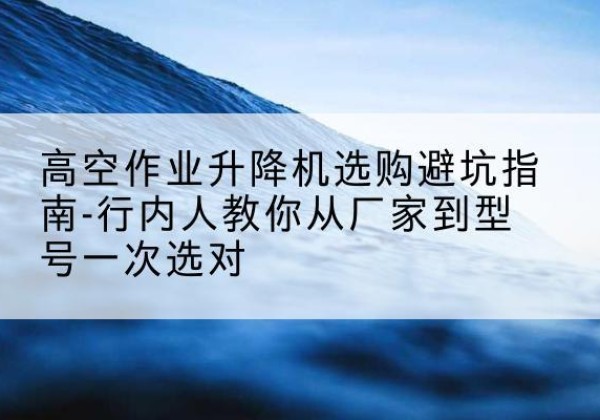特克斯升降平台厂家-高空作业升降机选购避坑指南-行内人教你从厂家到型号一次选对