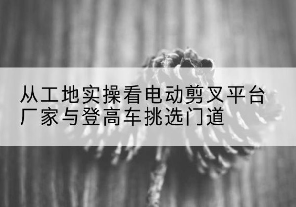 特克斯电动剪叉升降平台厂家-从工地实操看电动剪叉平台厂家与登高车挑选门道